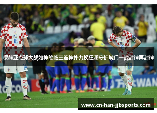 德赫亚点球大战如神降临三连神扑力挽狂澜守护城门一战封神再封神