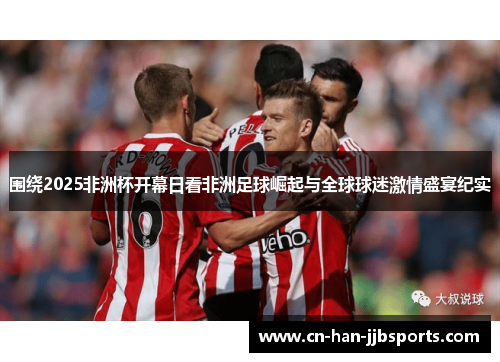 围绕2025非洲杯开幕日看非洲足球崛起与全球球迷激情盛宴纪实