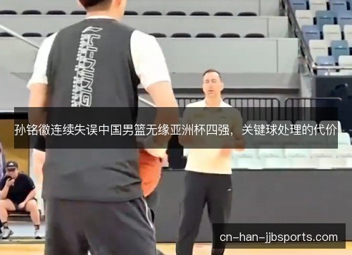 孙铭徽连续失误中国男篮无缘亚洲杯四强,关键球处理的代价 孙铭徽连续失误中国男篮无缘亚洲杯四强,关键球处理的代价